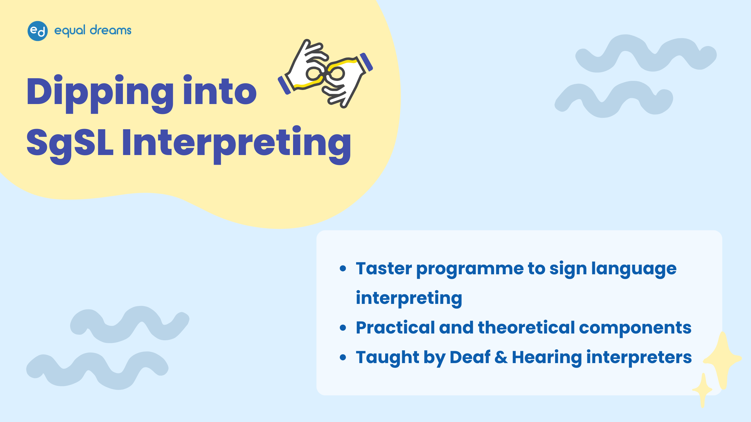 Poster for an Equal Dreams programme. Header: "Registration open: Dipping into SgSL Interpreting." Below the header is a summary of what to expect in the programme in point form. The body text reads: Taster programme to sign language interpreting. Practical and theoretical components. Taught by Deaf & Hearing interpreters. Decorative elements: The background is a light baby blue, with dark blue text. There are pairs of decorative wavy lines that resemble waves, which is a visual pun on the word “Dipping” that is in the programme title. There is also an illustration beside the header of two hands signing “interpret”. Equal Dreams logo is in the top left.